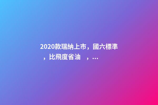 2020款瑞納上市，國六標準，比飛度省油，4.99萬迷倒一片